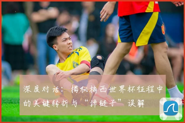 深度对话：揭秘梅西世界杯征程中的关键转折与“掉链子”误解