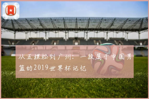 从五棵松到广州：一段属于中国男篮的2019世界杯记忆