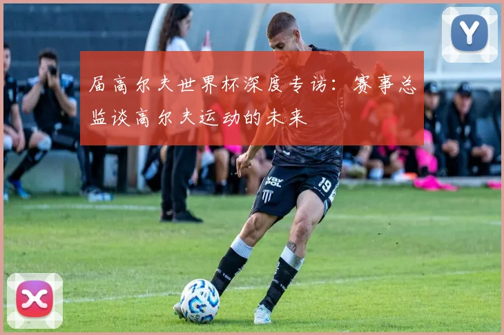 届高尔夫世界杯深度专访：赛事总监谈高尔夫运动的未来