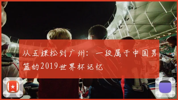 从五棵松到广州：一段属于中国男篮的2019世界杯记忆