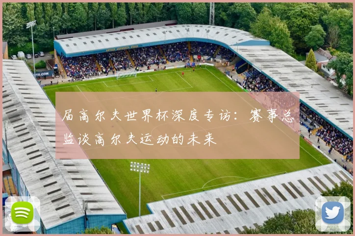 届高尔夫世界杯深度专访：赛事总监谈高尔夫运动的未来