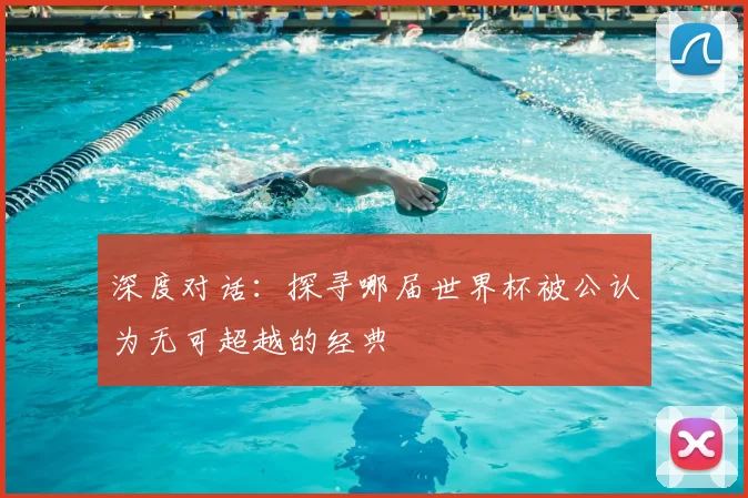 深度对话：探寻哪届世界杯被公认为无可超越的经典