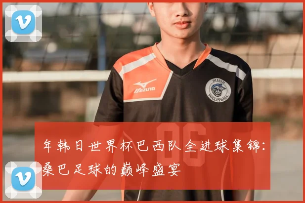 年韩日世界杯巴西队全进球集锦:桑巴足球的巅峰盛宴