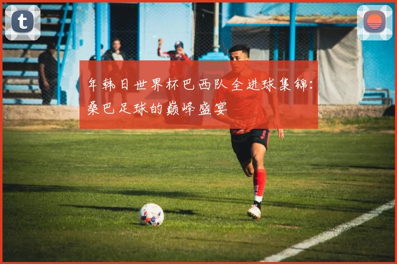 年韩日世界杯巴西队全进球集锦:桑巴足球的巅峰盛宴