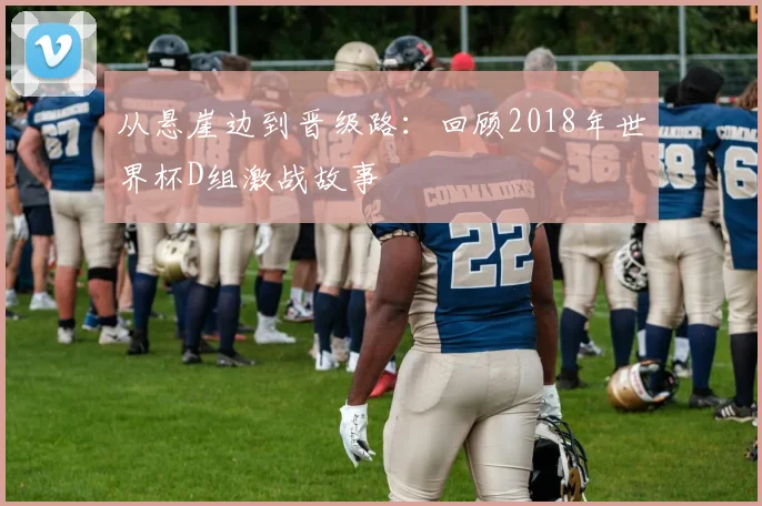 从悬崖边到晋级路：回顾2018年世界杯D组激战故事